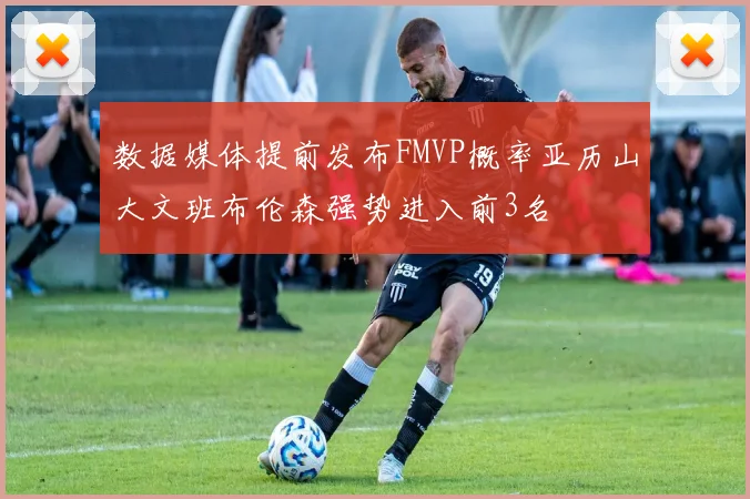 数据媒体提前发布FMVP概率亚历山大文班布伦森强势进入前3名