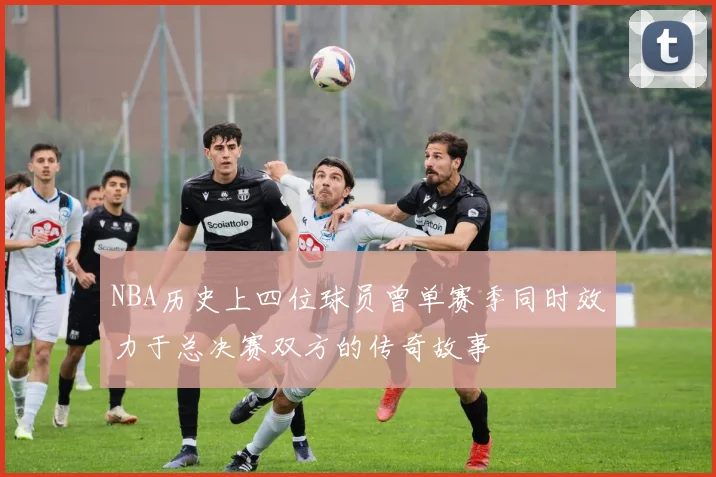 NBA历史上四位球员曾单赛季同时效力于总决赛双方的传奇故事