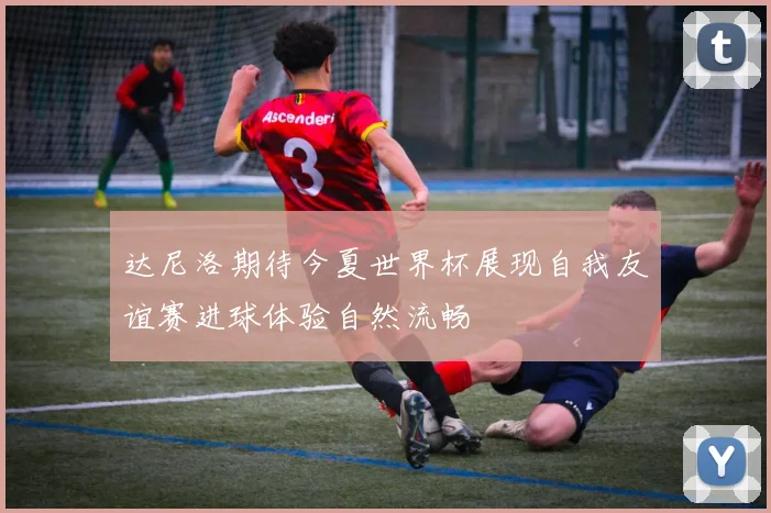 达尼洛期待今夏世界杯展现自我友谊赛进球体验自然流畅