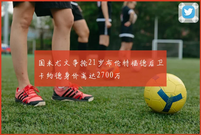 国米尤文争抢21岁布伦特福德后卫卡约德身价高达2700万
