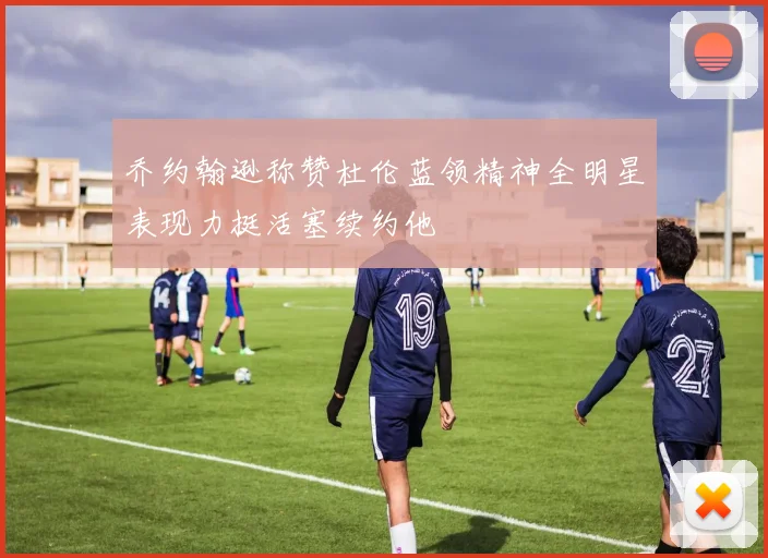 乔约翰逊称赞杜伦蓝领精神全明星表现力挺活塞续约他
