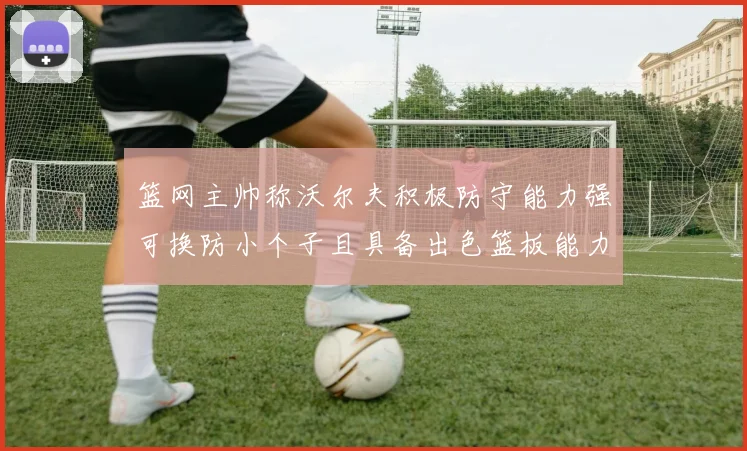 篮网主帅称沃尔夫积极防守能力强可换防小个子且具备出色篮板能力