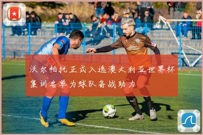 沃尔帕托正式入选澳大利亚世界杯集训名单为球队备战助力