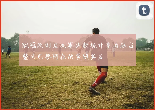 欧冠改制后决赛次数统计皇马独占鳌头巴黎阿森纳紧随其后