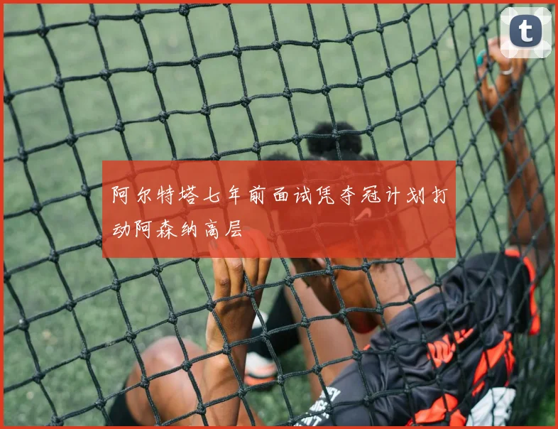 阿尔特塔七年前面试凭夺冠计划打动阿森纳高层