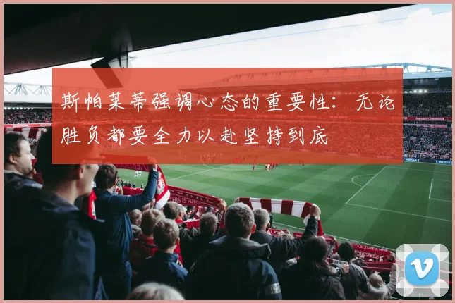 斯帕莱蒂强调心态的重要性：无论胜负都要全力以赴坚持到底