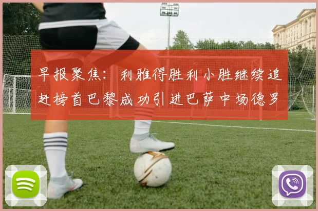 早报聚焦：利雅得胜利小胜继续追赶榜首巴黎成功引进巴萨中场德罗