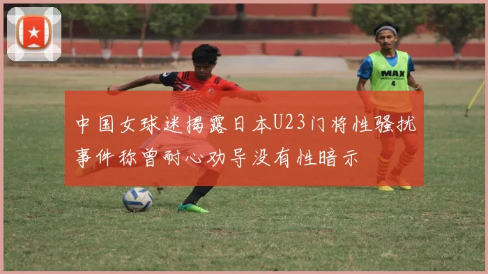 中国女球迷揭露日本U23门将性骚扰事件称曾耐心劝导没有性暗示