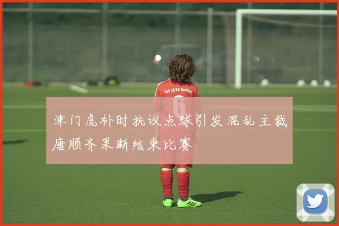 津门虎补时抗议点球引发混乱主裁唐顺齐果断结束比赛