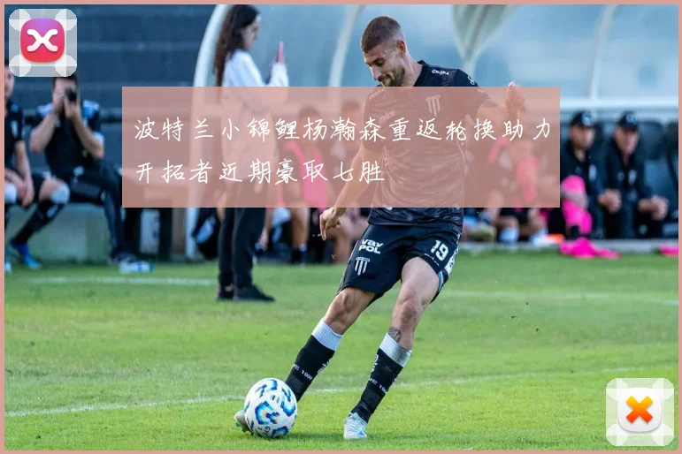 波特兰小锦鲤杨瀚森重返轮换助力开拓者近期豪取七胜
