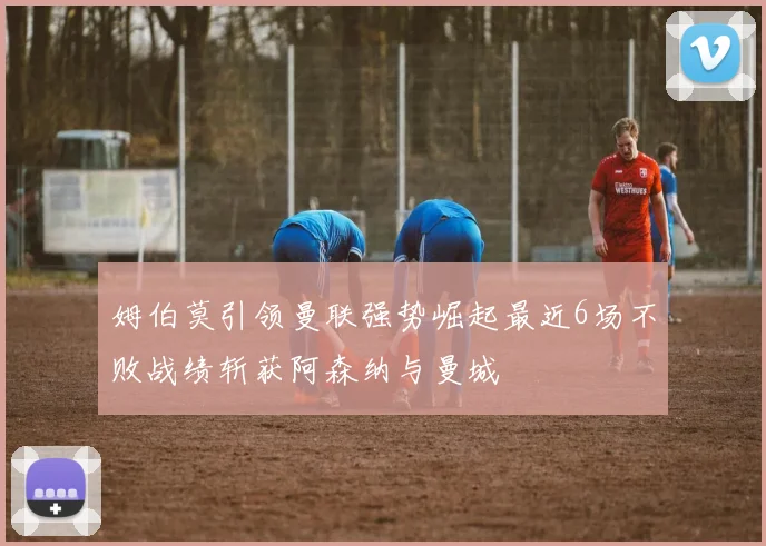 姆伯莫引领曼联强势崛起最近6场不败战绩斩获阿森纳与曼城