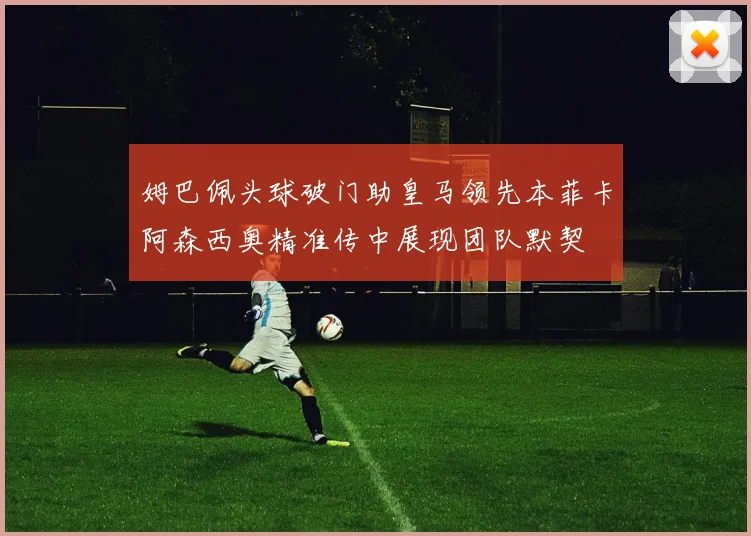 姆巴佩头球破门助皇马领先本菲卡阿森西奥精准传中展现团队默契